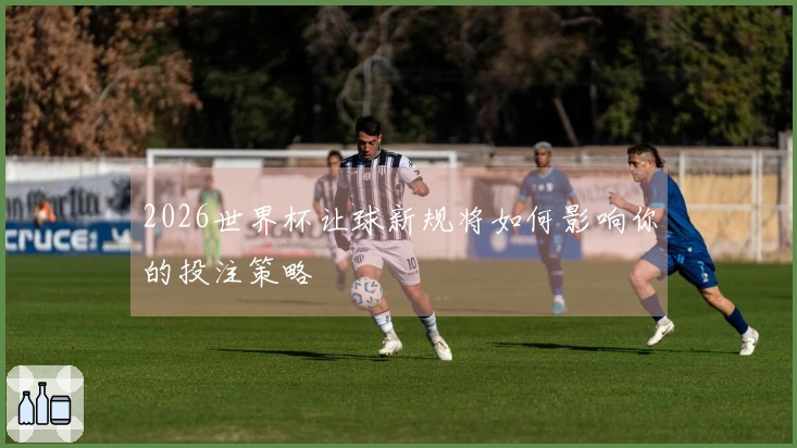 2026世界杯让球新规将如何影响你的投注策略