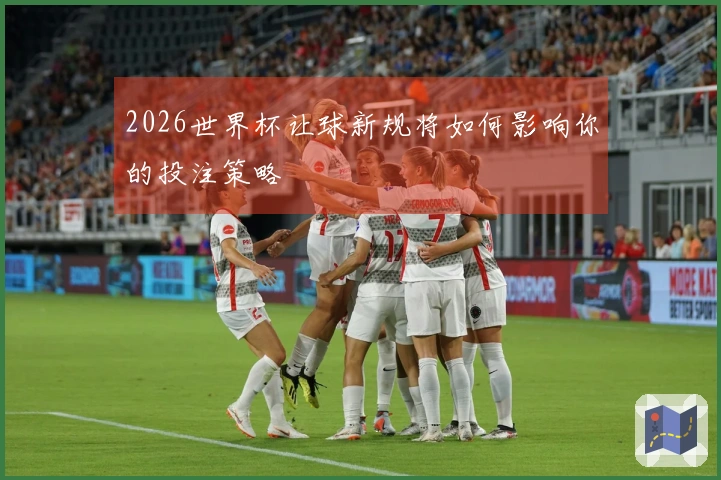 2026世界杯让球新规将如何影响你的投注策略